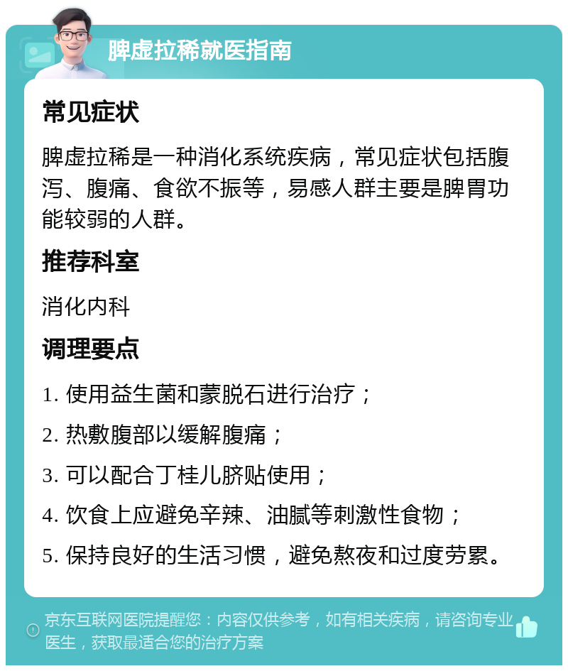 脾虚拉稀就医指南 常见症状 脾虚拉稀是一种消化系统疾病，常见症状包括腹泻、腹痛、食欲不振等，易感人群主要是脾胃功能较弱的人群。 推荐科室 消化内科 调理要点 1. 使用益生菌和蒙脱石进行治疗； 2. 热敷腹部以缓解腹痛； 3. 可以配合丁桂儿脐贴使用； 4. 饮食上应避免辛辣、油腻等刺激性食物； 5. 保持良好的生活习惯，避免熬夜和过度劳累。