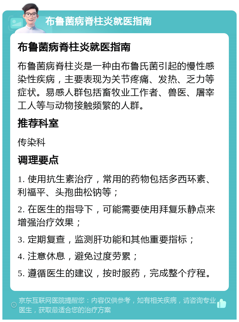 布鲁菌病脊柱炎就医指南 布鲁菌病脊柱炎就医指南 布鲁菌病脊柱炎是一种由布鲁氏菌引起的慢性感染性疾病，主要表现为关节疼痛、发热、乏力等症状。易感人群包括畜牧业工作者、兽医、屠宰工人等与动物接触频繁的人群。 推荐科室 传染科 调理要点 1. 使用抗生素治疗，常用的药物包括多西环素、利福平、头孢曲松钠等； 2. 在医生的指导下，可能需要使用拜复乐静点来增强治疗效果； 3. 定期复查，监测肝功能和其他重要指标； 4. 注意休息，避免过度劳累； 5. 遵循医生的建议，按时服药，完成整个疗程。