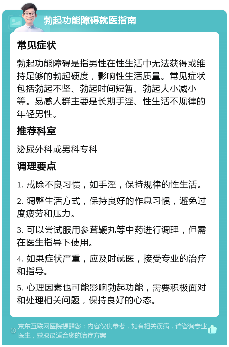 勃起功能障碍就医指南 常见症状 勃起功能障碍是指男性在性生活中无法获得或维持足够的勃起硬度，影响性生活质量。常见症状包括勃起不坚、勃起时间短暂、勃起大小减小等。易感人群主要是长期手淫、性生活不规律的年轻男性。 推荐科室 泌尿外科或男科专科 调理要点 1. 戒除不良习惯，如手淫，保持规律的性生活。 2. 调整生活方式，保持良好的作息习惯，避免过度疲劳和压力。 3. 可以尝试服用参茸鞭丸等中药进行调理，但需在医生指导下使用。 4. 如果症状严重，应及时就医，接受专业的治疗和指导。 5. 心理因素也可能影响勃起功能，需要积极面对和处理相关问题，保持良好的心态。