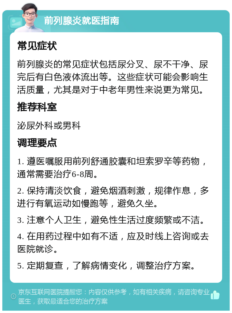 前列腺炎就医指南 常见症状 前列腺炎的常见症状包括尿分叉、尿不干净、尿完后有白色液体流出等。这些症状可能会影响生活质量，尤其是对于中老年男性来说更为常见。 推荐科室 泌尿外科或男科 调理要点 1. 遵医嘱服用前列舒通胶囊和坦索罗辛等药物，通常需要治疗6-8周。 2. 保持清淡饮食，避免烟酒刺激，规律作息，多进行有氧运动如慢跑等，避免久坐。 3. 注意个人卫生，避免性生活过度频繁或不洁。 4. 在用药过程中如有不适，应及时线上咨询或去医院就诊。 5. 定期复查，了解病情变化，调整治疗方案。