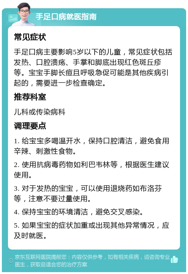 手足口病就医指南 常见症状 手足口病主要影响5岁以下的儿童，常见症状包括发热、口腔溃疡、手掌和脚底出现红色斑丘疹等。宝宝手脚长痘且呼吸急促可能是其他疾病引起的，需要进一步检查确定。 推荐科室 儿科或传染病科 调理要点 1. 给宝宝多喝温开水，保持口腔清洁，避免食用辛辣、刺激性食物。 2. 使用抗病毒药物如利巴韦林等，根据医生建议使用。 3. 对于发热的宝宝，可以使用退烧药如布洛芬等，注意不要过量使用。 4. 保持宝宝的环境清洁，避免交叉感染。 5. 如果宝宝的症状加重或出现其他异常情况，应及时就医。