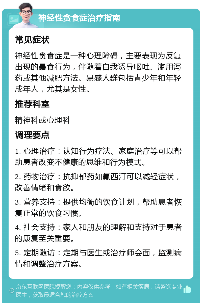 神经性贪食症治疗指南 常见症状 神经性贪食症是一种心理障碍，主要表现为反复出现的暴食行为，伴随着自我诱导呕吐、滥用泻药或其他减肥方法。易感人群包括青少年和年轻成年人，尤其是女性。 推荐科室 精神科或心理科 调理要点 1. 心理治疗：认知行为疗法、家庭治疗等可以帮助患者改变不健康的思维和行为模式。 2. 药物治疗：抗抑郁药如氟西汀可以减轻症状，改善情绪和食欲。 3. 营养支持：提供均衡的饮食计划，帮助患者恢复正常的饮食习惯。 4. 社会支持：家人和朋友的理解和支持对于患者的康复至关重要。 5. 定期随访：定期与医生或治疗师会面，监测病情和调整治疗方案。