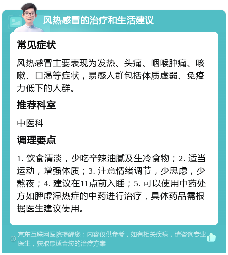 风热感冒的治疗和生活建议 常见症状 风热感冒主要表现为发热、头痛、咽喉肿痛、咳嗽、口渴等症状，易感人群包括体质虚弱、免疫力低下的人群。 推荐科室 中医科 调理要点 1. 饮食清淡，少吃辛辣油腻及生冷食物；2. 适当运动，增强体质；3. 注意情绪调节，少思虑，少熬夜；4. 建议在11点前入睡；5. 可以使用中药处方如脾虚湿热症的中药进行治疗，具体药品需根据医生建议使用。