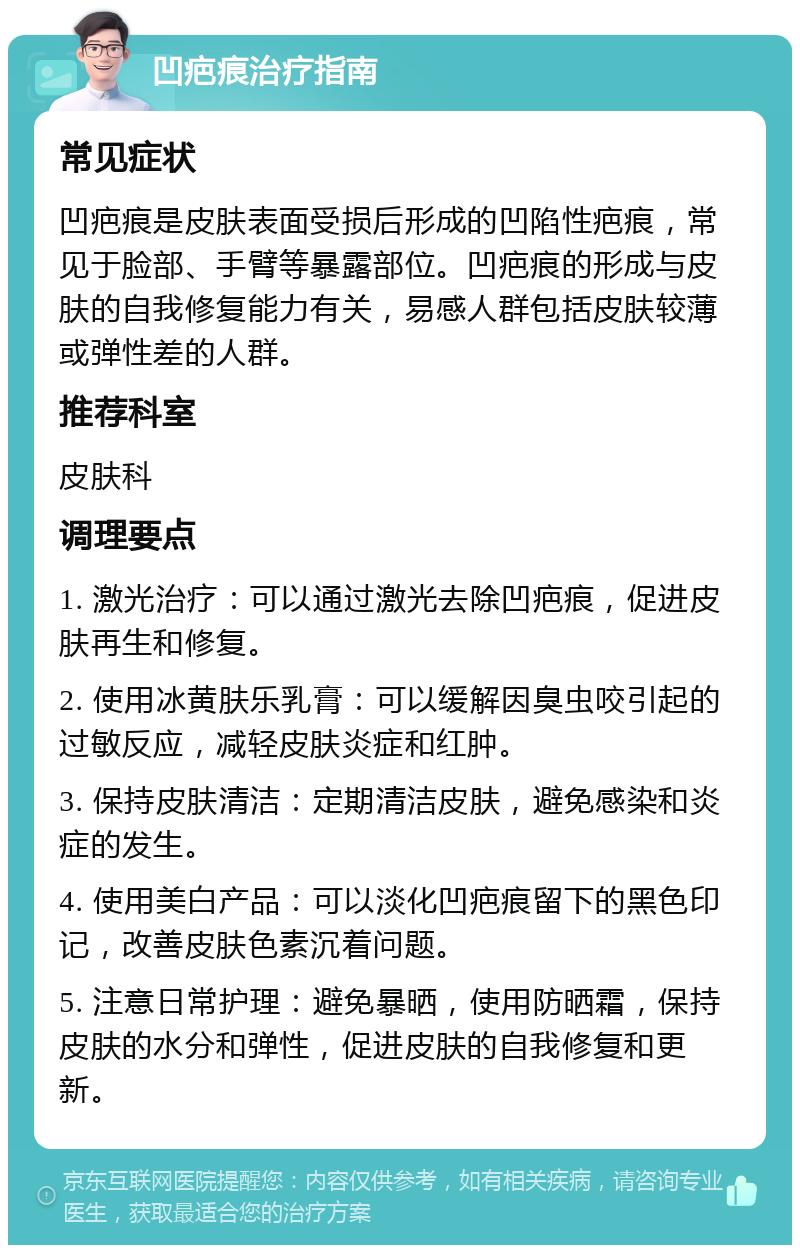 凹疤痕治疗指南 常见症状 凹疤痕是皮肤表面受损后形成的凹陷性疤痕，常见于脸部、手臂等暴露部位。凹疤痕的形成与皮肤的自我修复能力有关，易感人群包括皮肤较薄或弹性差的人群。 推荐科室 皮肤科 调理要点 1. 激光治疗：可以通过激光去除凹疤痕，促进皮肤再生和修复。 2. 使用冰黄肤乐乳膏：可以缓解因臭虫咬引起的过敏反应，减轻皮肤炎症和红肿。 3. 保持皮肤清洁：定期清洁皮肤，避免感染和炎症的发生。 4. 使用美白产品：可以淡化凹疤痕留下的黑色印记，改善皮肤色素沉着问题。 5. 注意日常护理：避免暴晒，使用防晒霜，保持皮肤的水分和弹性，促进皮肤的自我修复和更新。