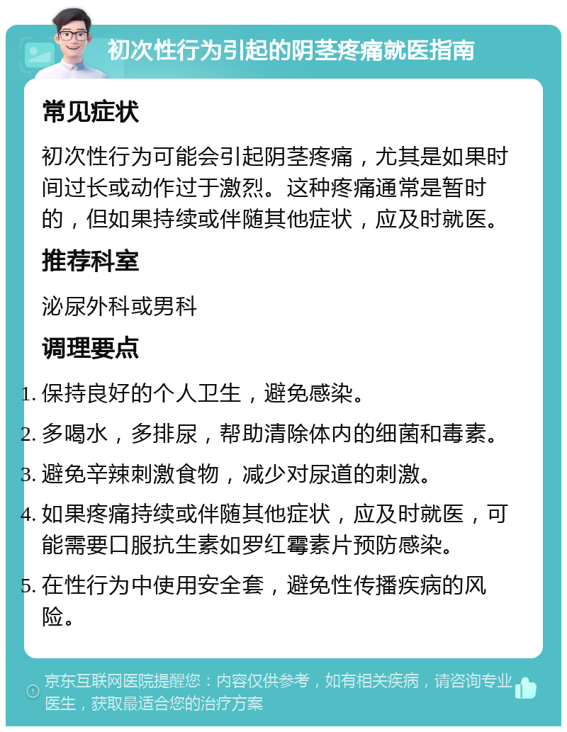 初次性行为引起的阴茎疼痛就医指南 常见症状 初次性行为可能会引起阴茎疼痛，尤其是如果时间过长或动作过于激烈。这种疼痛通常是暂时的，但如果持续或伴随其他症状，应及时就医。 推荐科室 泌尿外科或男科 调理要点 保持良好的个人卫生，避免感染。 多喝水，多排尿，帮助清除体内的细菌和毒素。 避免辛辣刺激食物，减少对尿道的刺激。 如果疼痛持续或伴随其他症状，应及时就医，可能需要口服抗生素如罗红霉素片预防感染。 在性行为中使用安全套，避免性传播疾病的风险。