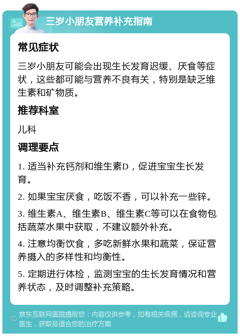 三岁小朋友营养补充指南 常见症状 三岁小朋友可能会出现生长发育迟缓、厌食等症状，这些都可能与营养不良有关，特别是缺乏维生素和矿物质。 推荐科室 儿科 调理要点 1. 适当补充钙剂和维生素D，促进宝宝生长发育。 2. 如果宝宝厌食，吃饭不香，可以补充一些锌。 3. 维生素A、维生素B、维生素C等可以在食物包括蔬菜水果中获取，不建议额外补充。 4. 注意均衡饮食，多吃新鲜水果和蔬菜，保证营养摄入的多样性和均衡性。 5. 定期进行体检，监测宝宝的生长发育情况和营养状态，及时调整补充策略。