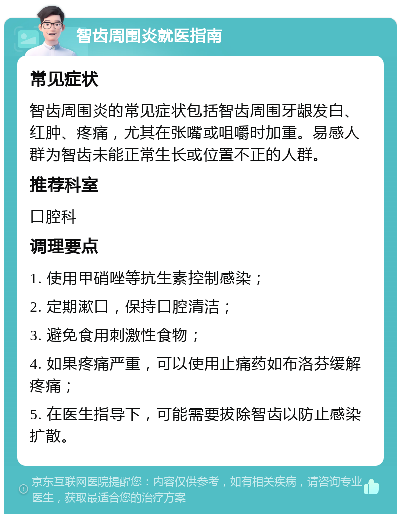 智齿周围炎就医指南 常见症状 智齿周围炎的常见症状包括智齿周围牙龈发白、红肿、疼痛，尤其在张嘴或咀嚼时加重。易感人群为智齿未能正常生长或位置不正的人群。 推荐科室 口腔科 调理要点 1. 使用甲硝唑等抗生素控制感染； 2. 定期漱口，保持口腔清洁； 3. 避免食用刺激性食物； 4. 如果疼痛严重，可以使用止痛药如布洛芬缓解疼痛； 5. 在医生指导下，可能需要拔除智齿以防止感染扩散。