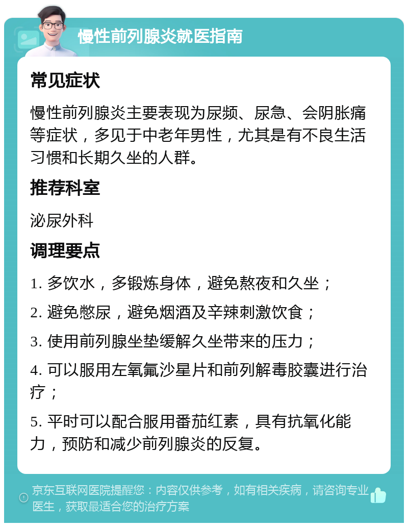 慢性前列腺炎就医指南 常见症状 慢性前列腺炎主要表现为尿频、尿急、会阴胀痛等症状，多见于中老年男性，尤其是有不良生活习惯和长期久坐的人群。 推荐科室 泌尿外科 调理要点 1. 多饮水，多锻炼身体，避免熬夜和久坐； 2. 避免憋尿，避免烟酒及辛辣刺激饮食； 3. 使用前列腺坐垫缓解久坐带来的压力； 4. 可以服用左氧氟沙星片和前列解毒胶囊进行治疗； 5. 平时可以配合服用番茄红素，具有抗氧化能力，预防和减少前列腺炎的反复。