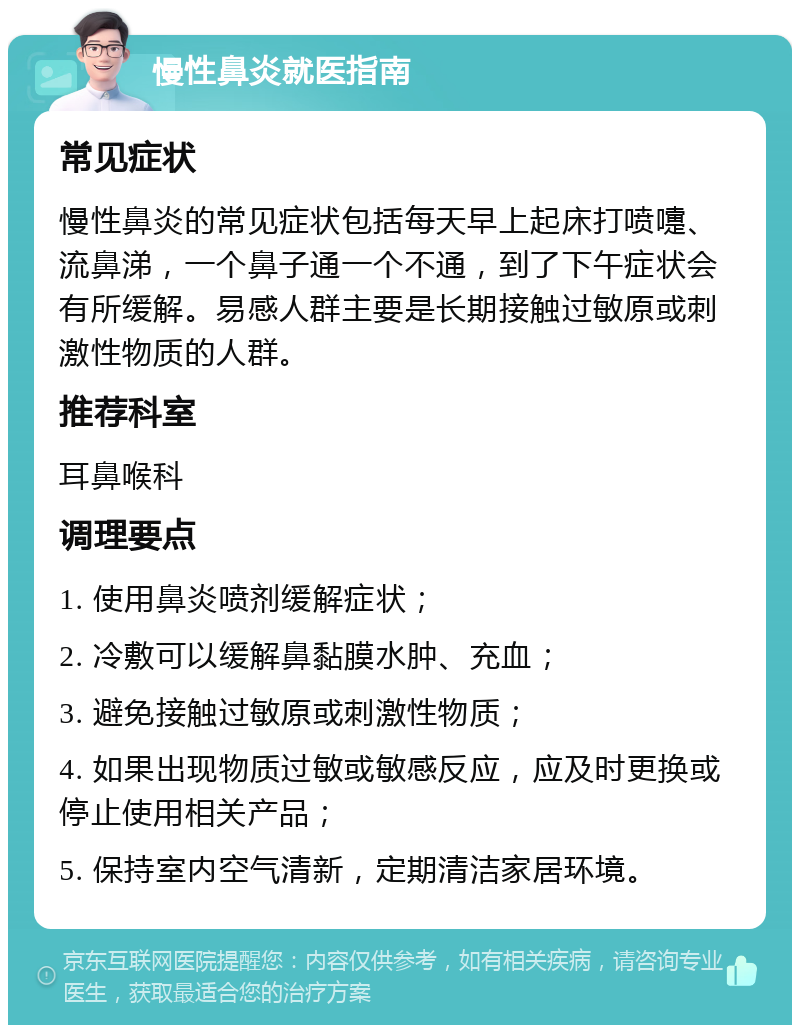 慢性鼻炎就医指南 常见症状 慢性鼻炎的常见症状包括每天早上起床打喷嚏、流鼻涕，一个鼻子通一个不通，到了下午症状会有所缓解。易感人群主要是长期接触过敏原或刺激性物质的人群。 推荐科室 耳鼻喉科 调理要点 1. 使用鼻炎喷剂缓解症状； 2. 冷敷可以缓解鼻黏膜水肿、充血； 3. 避免接触过敏原或刺激性物质； 4. 如果出现物质过敏或敏感反应，应及时更换或停止使用相关产品； 5. 保持室内空气清新，定期清洁家居环境。