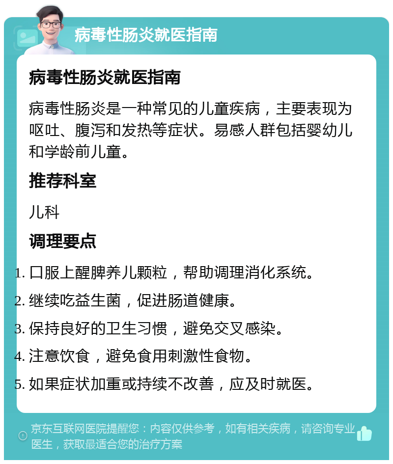 病毒性肠炎就医指南 病毒性肠炎就医指南 病毒性肠炎是一种常见的儿童疾病，主要表现为呕吐、腹泻和发热等症状。易感人群包括婴幼儿和学龄前儿童。 推荐科室 儿科 调理要点 口服上醒脾养儿颗粒，帮助调理消化系统。 继续吃益生菌，促进肠道健康。 保持良好的卫生习惯，避免交叉感染。 注意饮食，避免食用刺激性食物。 如果症状加重或持续不改善，应及时就医。