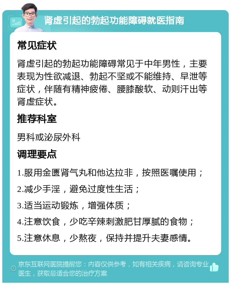 肾虚引起的勃起功能障碍就医指南 常见症状 肾虚引起的勃起功能障碍常见于中年男性，主要表现为性欲减退、勃起不坚或不能维持、早泄等症状，伴随有精神疲倦、腰膝酸软、动则汗出等肾虚症状。 推荐科室 男科或泌尿外科 调理要点 1.服用金匮肾气丸和他达拉非，按照医嘱使用； 2.减少手淫，避免过度性生活； 3.适当运动锻炼，增强体质； 4.注意饮食，少吃辛辣刺激肥甘厚腻的食物； 5.注意休息，少熬夜，保持并提升夫妻感情。