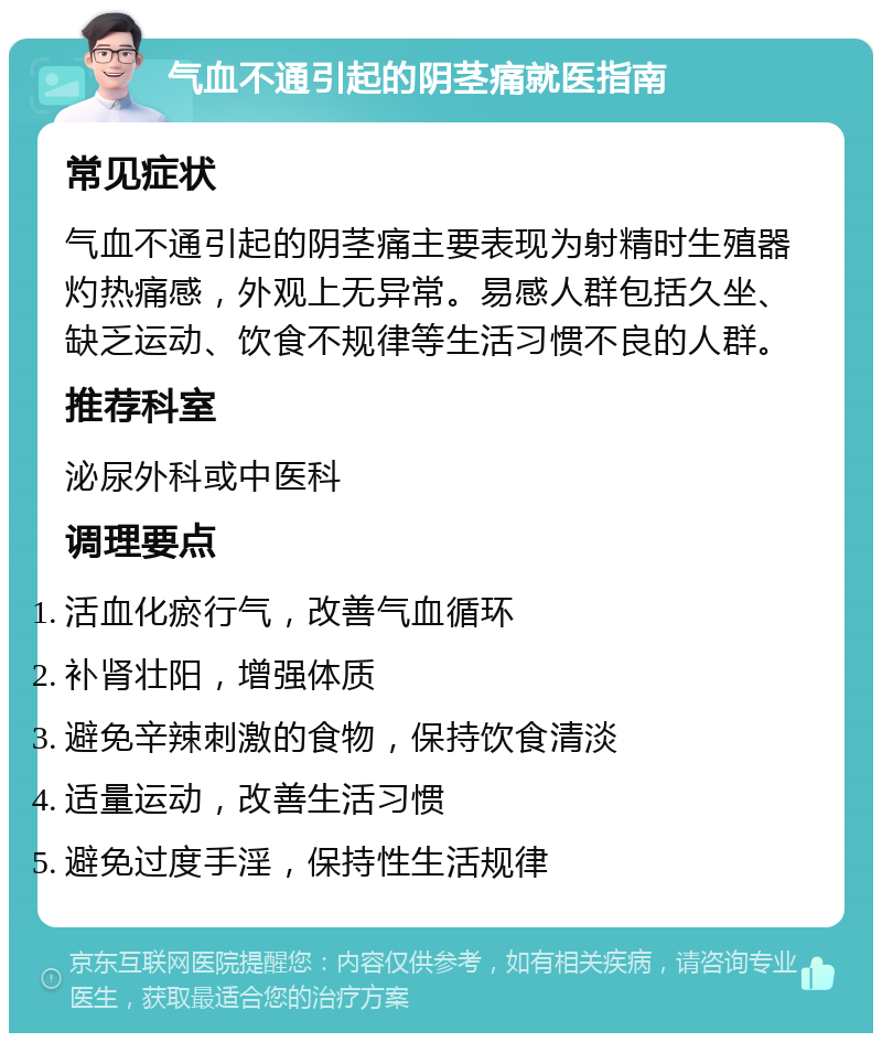 气血不通引起的阴茎痛就医指南 常见症状 气血不通引起的阴茎痛主要表现为射精时生殖器灼热痛感，外观上无异常。易感人群包括久坐、缺乏运动、饮食不规律等生活习惯不良的人群。 推荐科室 泌尿外科或中医科 调理要点 活血化瘀行气，改善气血循环 补肾壮阳，增强体质 避免辛辣刺激的食物，保持饮食清淡 适量运动，改善生活习惯 避免过度手淫，保持性生活规律