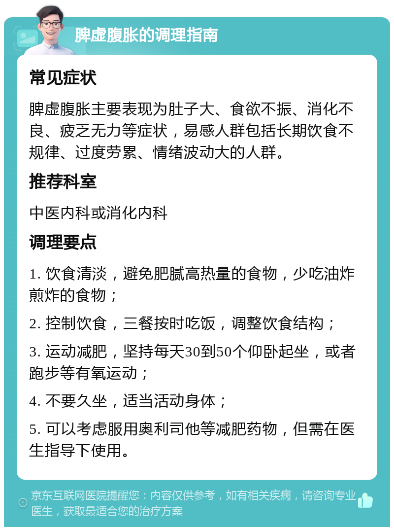 脾虚腹胀的调理指南 常见症状 脾虚腹胀主要表现为肚子大、食欲不振、消化不良、疲乏无力等症状，易感人群包括长期饮食不规律、过度劳累、情绪波动大的人群。 推荐科室 中医内科或消化内科 调理要点 1. 饮食清淡，避免肥腻高热量的食物，少吃油炸煎炸的食物； 2. 控制饮食，三餐按时吃饭，调整饮食结构； 3. 运动减肥，坚持每天30到50个仰卧起坐，或者跑步等有氧运动； 4. 不要久坐，适当活动身体； 5. 可以考虑服用奥利司他等减肥药物，但需在医生指导下使用。