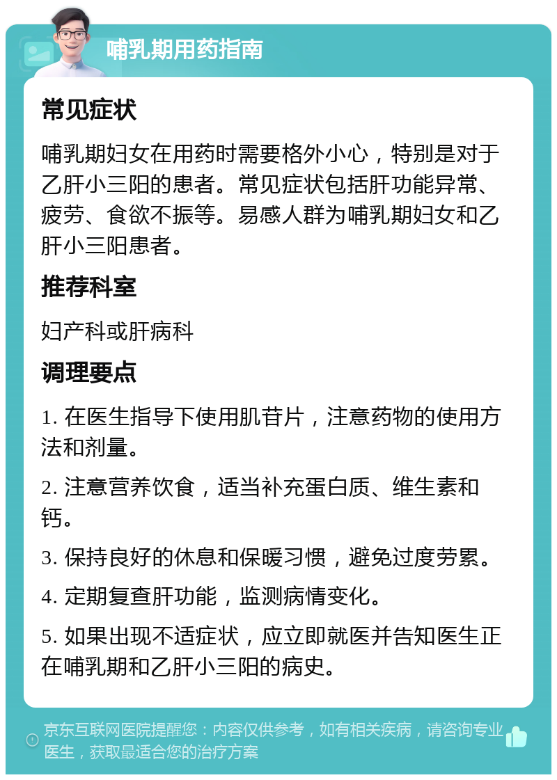 哺乳期用药指南 常见症状 哺乳期妇女在用药时需要格外小心，特别是对于乙肝小三阳的患者。常见症状包括肝功能异常、疲劳、食欲不振等。易感人群为哺乳期妇女和乙肝小三阳患者。 推荐科室 妇产科或肝病科 调理要点 1. 在医生指导下使用肌苷片，注意药物的使用方法和剂量。 2. 注意营养饮食，适当补充蛋白质、维生素和钙。 3. 保持良好的休息和保暖习惯，避免过度劳累。 4. 定期复查肝功能，监测病情变化。 5. 如果出现不适症状，应立即就医并告知医生正在哺乳期和乙肝小三阳的病史。