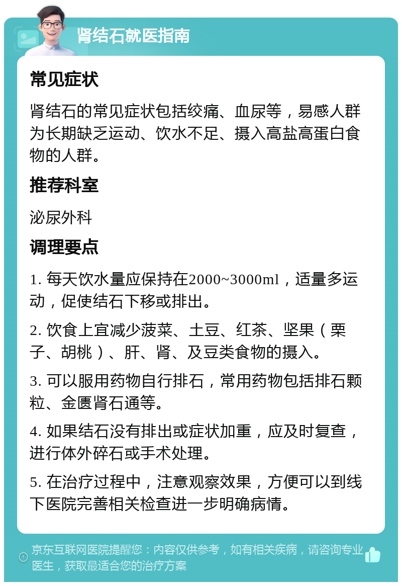 肾结石就医指南 常见症状 肾结石的常见症状包括绞痛、血尿等，易感人群为长期缺乏运动、饮水不足、摄入高盐高蛋白食物的人群。 推荐科室 泌尿外科 调理要点 1. 每天饮水量应保持在2000~3000ml，适量多运动，促使结石下移或排出。 2. 饮食上宜减少菠菜、土豆、红茶、坚果（栗子、胡桃）、肝、肾、及豆类食物的摄入。 3. 可以服用药物自行排石，常用药物包括排石颗粒、金匮肾石通等。 4. 如果结石没有排出或症状加重，应及时复查，进行体外碎石或手术处理。 5. 在治疗过程中，注意观察效果，方便可以到线下医院完善相关检查进一步明确病情。