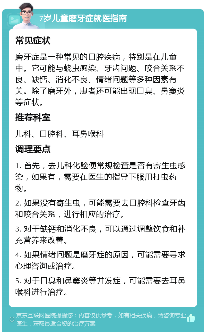 7岁儿童磨牙症就医指南 常见症状 磨牙症是一种常见的口腔疾病，特别是在儿童中。它可能与蛲虫感染、牙齿问题、咬合关系不良、缺钙、消化不良、情绪问题等多种因素有关。除了磨牙外，患者还可能出现口臭、鼻窦炎等症状。 推荐科室 儿科、口腔科、耳鼻喉科 调理要点 1. 首先，去儿科化验便常规检查是否有寄生虫感染，如果有，需要在医生的指导下服用打虫药物。 2. 如果没有寄生虫，可能需要去口腔科检查牙齿和咬合关系，进行相应的治疗。 3. 对于缺钙和消化不良，可以通过调整饮食和补充营养来改善。 4. 如果情绪问题是磨牙症的原因，可能需要寻求心理咨询或治疗。 5. 对于口臭和鼻窦炎等并发症，可能需要去耳鼻喉科进行治疗。