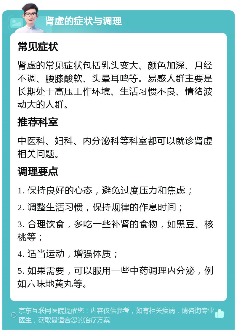 肾虚的症状与调理 常见症状 肾虚的常见症状包括乳头变大、颜色加深、月经不调、腰膝酸软、头晕耳鸣等。易感人群主要是长期处于高压工作环境、生活习惯不良、情绪波动大的人群。 推荐科室 中医科、妇科、内分泌科等科室都可以就诊肾虚相关问题。 调理要点 1. 保持良好的心态，避免过度压力和焦虑； 2. 调整生活习惯，保持规律的作息时间； 3. 合理饮食，多吃一些补肾的食物，如黑豆、核桃等； 4. 适当运动，增强体质； 5. 如果需要，可以服用一些中药调理内分泌，例如六味地黄丸等。