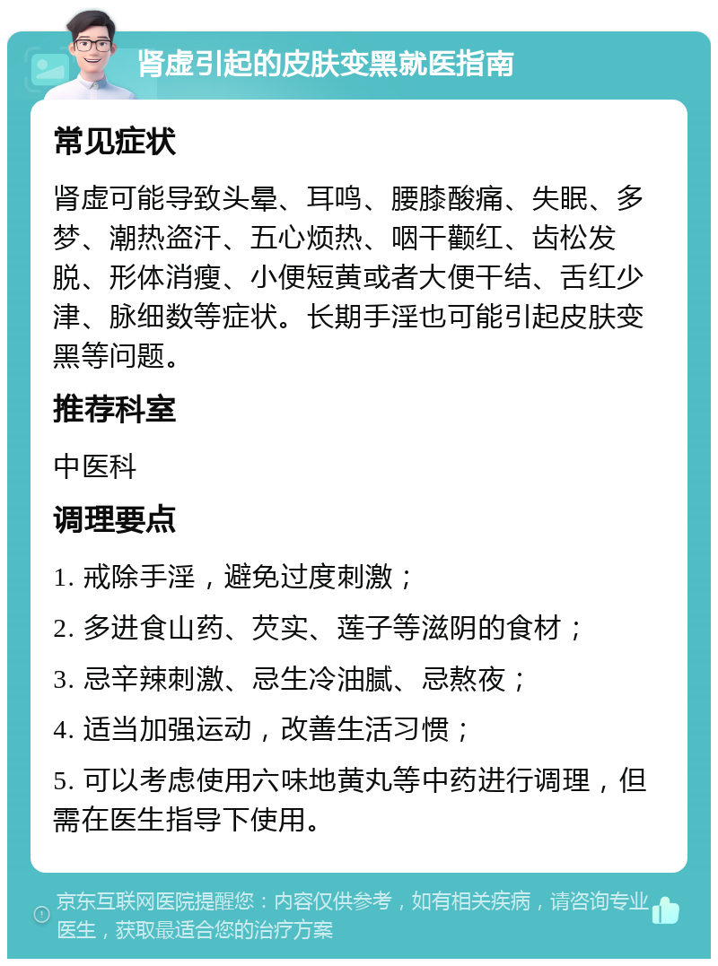 肾虚引起的皮肤变黑就医指南 常见症状 肾虚可能导致头晕、耳鸣、腰膝酸痛、失眠、多梦、潮热盗汗、五心烦热、咽干颧红、齿松发脱、形体消瘦、小便短黄或者大便干结、舌红少津、脉细数等症状。长期手淫也可能引起皮肤变黑等问题。 推荐科室 中医科 调理要点 1. 戒除手淫，避免过度刺激； 2. 多进食山药、芡实、莲子等滋阴的食材； 3. 忌辛辣刺激、忌生冷油腻、忌熬夜； 4. 适当加强运动，改善生活习惯； 5. 可以考虑使用六味地黄丸等中药进行调理，但需在医生指导下使用。