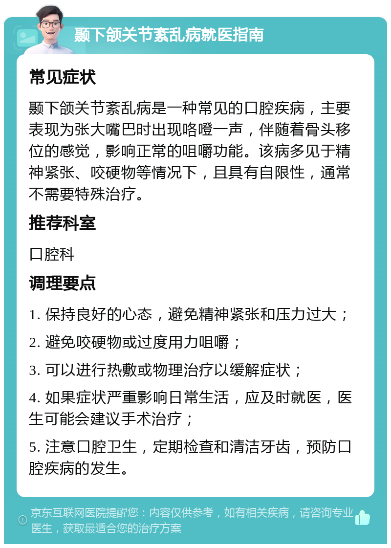 颞下颌关节紊乱病就医指南 常见症状 颞下颌关节紊乱病是一种常见的口腔疾病，主要表现为张大嘴巴时出现咯噔一声，伴随着骨头移位的感觉，影响正常的咀嚼功能。该病多见于精神紧张、咬硬物等情况下，且具有自限性，通常不需要特殊治疗。 推荐科室 口腔科 调理要点 1. 保持良好的心态，避免精神紧张和压力过大； 2. 避免咬硬物或过度用力咀嚼； 3. 可以进行热敷或物理治疗以缓解症状； 4. 如果症状严重影响日常生活，应及时就医，医生可能会建议手术治疗； 5. 注意口腔卫生，定期检查和清洁牙齿，预防口腔疾病的发生。