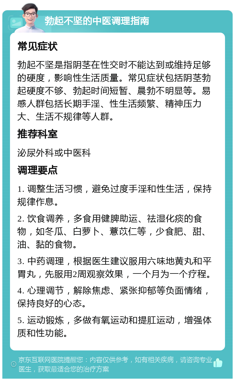 勃起不坚的中医调理指南 常见症状 勃起不坚是指阴茎在性交时不能达到或维持足够的硬度，影响性生活质量。常见症状包括阴茎勃起硬度不够、勃起时间短暂、晨勃不明显等。易感人群包括长期手淫、性生活频繁、精神压力大、生活不规律等人群。 推荐科室 泌尿外科或中医科 调理要点 1. 调整生活习惯，避免过度手淫和性生活，保持规律作息。 2. 饮食调养，多食用健脾助运、祛湿化痰的食物，如冬瓜、白萝卜、薏苡仁等，少食肥、甜、油、黏的食物。 3. 中药调理，根据医生建议服用六味地黄丸和平胃丸，先服用2周观察效果，一个月为一个疗程。 4. 心理调节，解除焦虑、紧张抑郁等负面情绪，保持良好的心态。 5. 运动锻炼，多做有氧运动和提肛运动，增强体质和性功能。