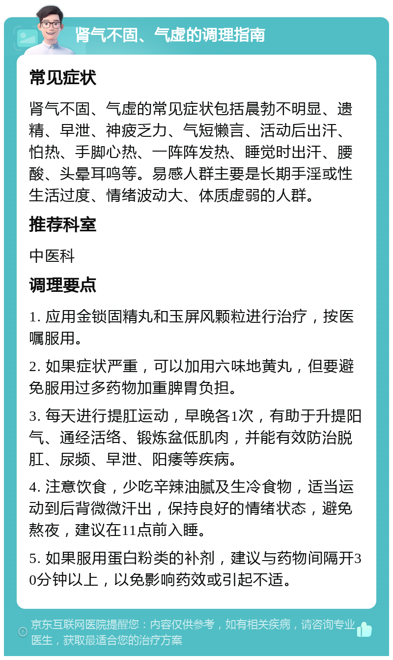 肾气不固、气虚的调理指南 常见症状 肾气不固、气虚的常见症状包括晨勃不明显、遗精、早泄、神疲乏力、气短懒言、活动后出汗、怕热、手脚心热、一阵阵发热、睡觉时出汗、腰酸、头晕耳鸣等。易感人群主要是长期手淫或性生活过度、情绪波动大、体质虚弱的人群。 推荐科室 中医科 调理要点 1. 应用金锁固精丸和玉屏风颗粒进行治疗，按医嘱服用。 2. 如果症状严重，可以加用六味地黄丸，但要避免服用过多药物加重脾胃负担。 3. 每天进行提肛运动，早晚各1次，有助于升提阳气、通经活络、锻炼盆低肌肉，并能有效防治脱肛、尿频、早泄、阳痿等疾病。 4. 注意饮食，少吃辛辣油腻及生冷食物，适当运动到后背微微汗出，保持良好的情绪状态，避免熬夜，建议在11点前入睡。 5. 如果服用蛋白粉类的补剂，建议与药物间隔开30分钟以上，以免影响药效或引起不适。