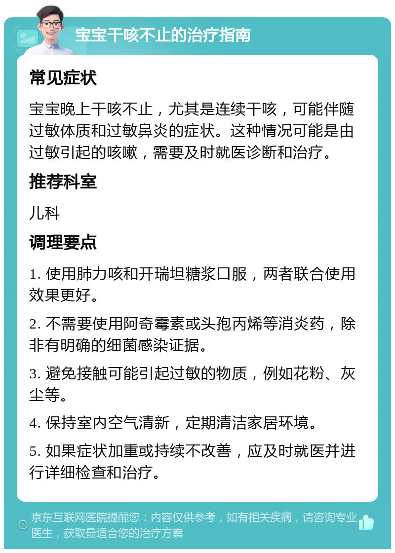 宝宝干咳不止的治疗指南 常见症状 宝宝晚上干咳不止，尤其是连续干咳，可能伴随过敏体质和过敏鼻炎的症状。这种情况可能是由过敏引起的咳嗽，需要及时就医诊断和治疗。 推荐科室 儿科 调理要点 1. 使用肺力咳和开瑞坦糖浆口服，两者联合使用效果更好。 2. 不需要使用阿奇霉素或头孢丙烯等消炎药，除非有明确的细菌感染证据。 3. 避免接触可能引起过敏的物质，例如花粉、灰尘等。 4. 保持室内空气清新，定期清洁家居环境。 5. 如果症状加重或持续不改善，应及时就医并进行详细检查和治疗。