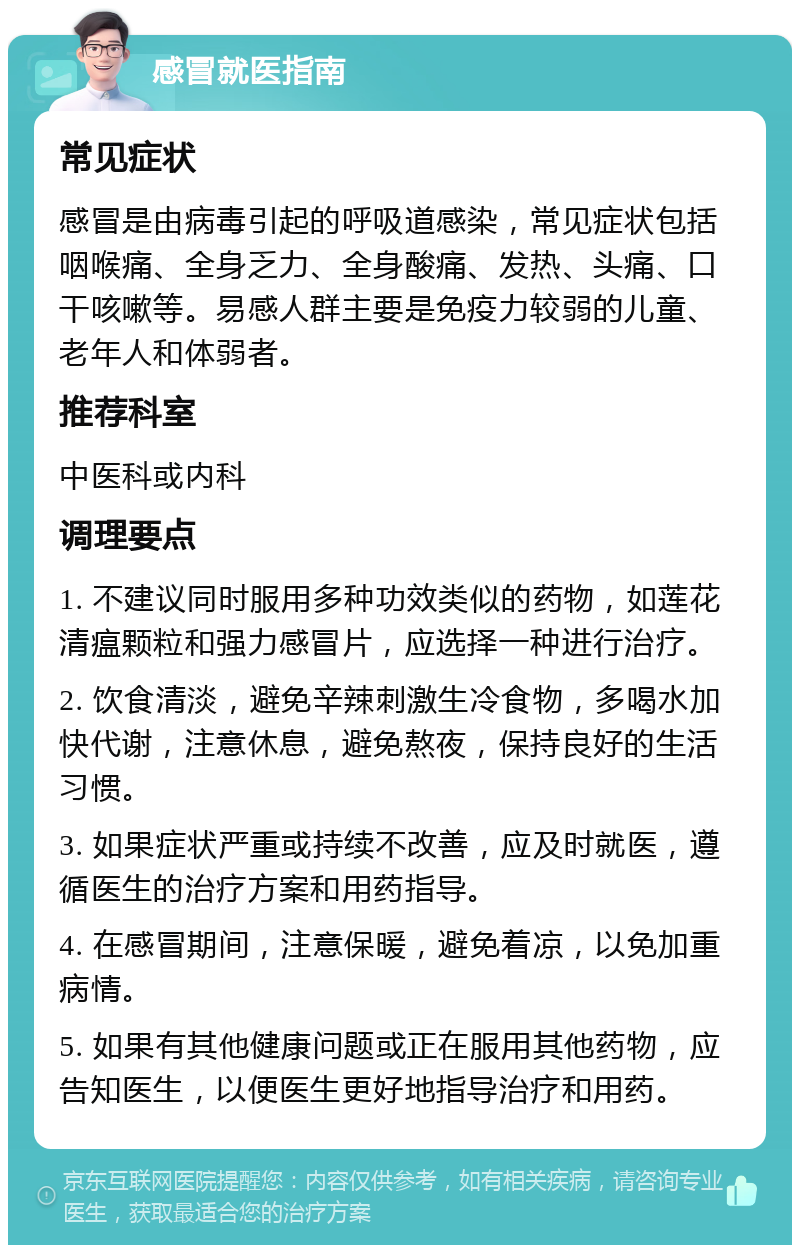 感冒就医指南 常见症状 感冒是由病毒引起的呼吸道感染，常见症状包括咽喉痛、全身乏力、全身酸痛、发热、头痛、口干咳嗽等。易感人群主要是免疫力较弱的儿童、老年人和体弱者。 推荐科室 中医科或内科 调理要点 1. 不建议同时服用多种功效类似的药物，如莲花清瘟颗粒和强力感冒片，应选择一种进行治疗。 2. 饮食清淡，避免辛辣刺激生冷食物，多喝水加快代谢，注意休息，避免熬夜，保持良好的生活习惯。 3. 如果症状严重或持续不改善，应及时就医，遵循医生的治疗方案和用药指导。 4. 在感冒期间，注意保暖，避免着凉，以免加重病情。 5. 如果有其他健康问题或正在服用其他药物，应告知医生，以便医生更好地指导治疗和用药。