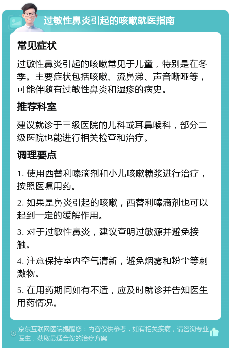 过敏性鼻炎引起的咳嗽就医指南 常见症状 过敏性鼻炎引起的咳嗽常见于儿童，特别是在冬季。主要症状包括咳嗽、流鼻涕、声音嘶哑等，可能伴随有过敏性鼻炎和湿疹的病史。 推荐科室 建议就诊于三级医院的儿科或耳鼻喉科，部分二级医院也能进行相关检查和治疗。 调理要点 1. 使用西替利嗪滴剂和小儿咳嗽糖浆进行治疗，按照医嘱用药。 2. 如果是鼻炎引起的咳嗽，西替利嗪滴剂也可以起到一定的缓解作用。 3. 对于过敏性鼻炎，建议查明过敏源并避免接触。 4. 注意保持室内空气清新，避免烟雾和粉尘等刺激物。 5. 在用药期间如有不适，应及时就诊并告知医生用药情况。