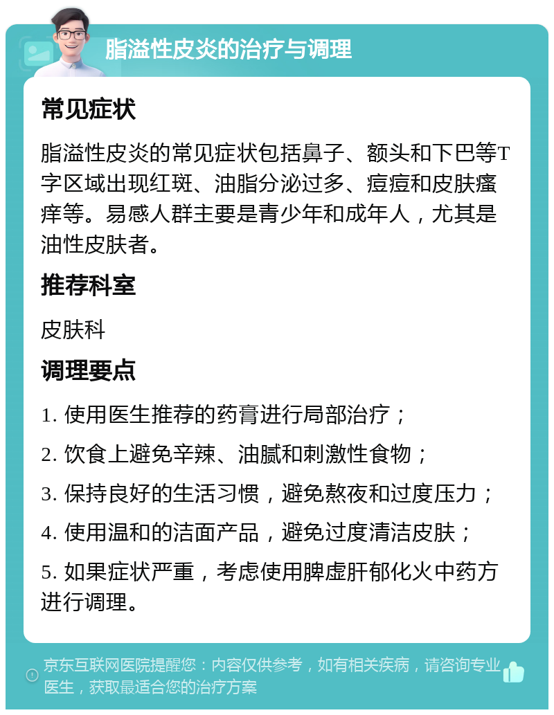 脂溢性皮炎的治疗与调理 常见症状 脂溢性皮炎的常见症状包括鼻子、额头和下巴等T字区域出现红斑、油脂分泌过多、痘痘和皮肤瘙痒等。易感人群主要是青少年和成年人，尤其是油性皮肤者。 推荐科室 皮肤科 调理要点 1. 使用医生推荐的药膏进行局部治疗； 2. 饮食上避免辛辣、油腻和刺激性食物； 3. 保持良好的生活习惯，避免熬夜和过度压力； 4. 使用温和的洁面产品，避免过度清洁皮肤； 5. 如果症状严重，考虑使用脾虚肝郁化火中药方进行调理。