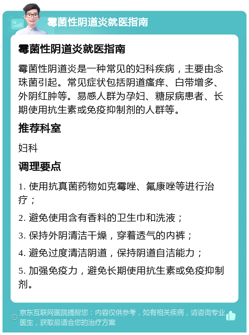 霉菌性阴道炎就医指南 霉菌性阴道炎就医指南 霉菌性阴道炎是一种常见的妇科疾病，主要由念珠菌引起。常见症状包括阴道瘙痒、白带增多、外阴红肿等。易感人群为孕妇、糖尿病患者、长期使用抗生素或免疫抑制剂的人群等。 推荐科室 妇科 调理要点 1. 使用抗真菌药物如克霉唑、氟康唑等进行治疗； 2. 避免使用含有香料的卫生巾和洗液； 3. 保持外阴清洁干燥，穿着透气的内裤； 4. 避免过度清洁阴道，保持阴道自洁能力； 5. 加强免疫力，避免长期使用抗生素或免疫抑制剂。