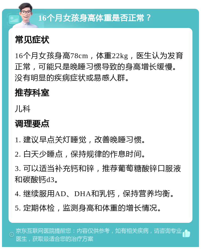 16个月女孩身高体重是否正常？ 常见症状 16个月女孩身高78cm，体重22kg，医生认为发育正常，可能只是晚睡习惯导致的身高增长缓慢。没有明显的疾病症状或易感人群。 推荐科室 儿科 调理要点 1. 建议早点关灯睡觉，改善晚睡习惯。 2. 白天少睡点，保持规律的作息时间。 3. 可以适当补充钙和锌，推荐葡萄糖酸锌口服液和碳酸钙d3。 4. 继续服用AD、DHA和乳钙，保持营养均衡。 5. 定期体检，监测身高和体重的增长情况。