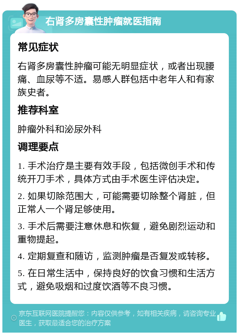 右肾多房囊性肿瘤就医指南 常见症状 右肾多房囊性肿瘤可能无明显症状，或者出现腰痛、血尿等不适。易感人群包括中老年人和有家族史者。 推荐科室 肿瘤外科和泌尿外科 调理要点 1. 手术治疗是主要有效手段，包括微创手术和传统开刀手术，具体方式由手术医生评估决定。 2. 如果切除范围大，可能需要切除整个肾脏，但正常人一个肾足够使用。 3. 手术后需要注意休息和恢复，避免剧烈运动和重物提起。 4. 定期复查和随访，监测肿瘤是否复发或转移。 5. 在日常生活中，保持良好的饮食习惯和生活方式，避免吸烟和过度饮酒等不良习惯。