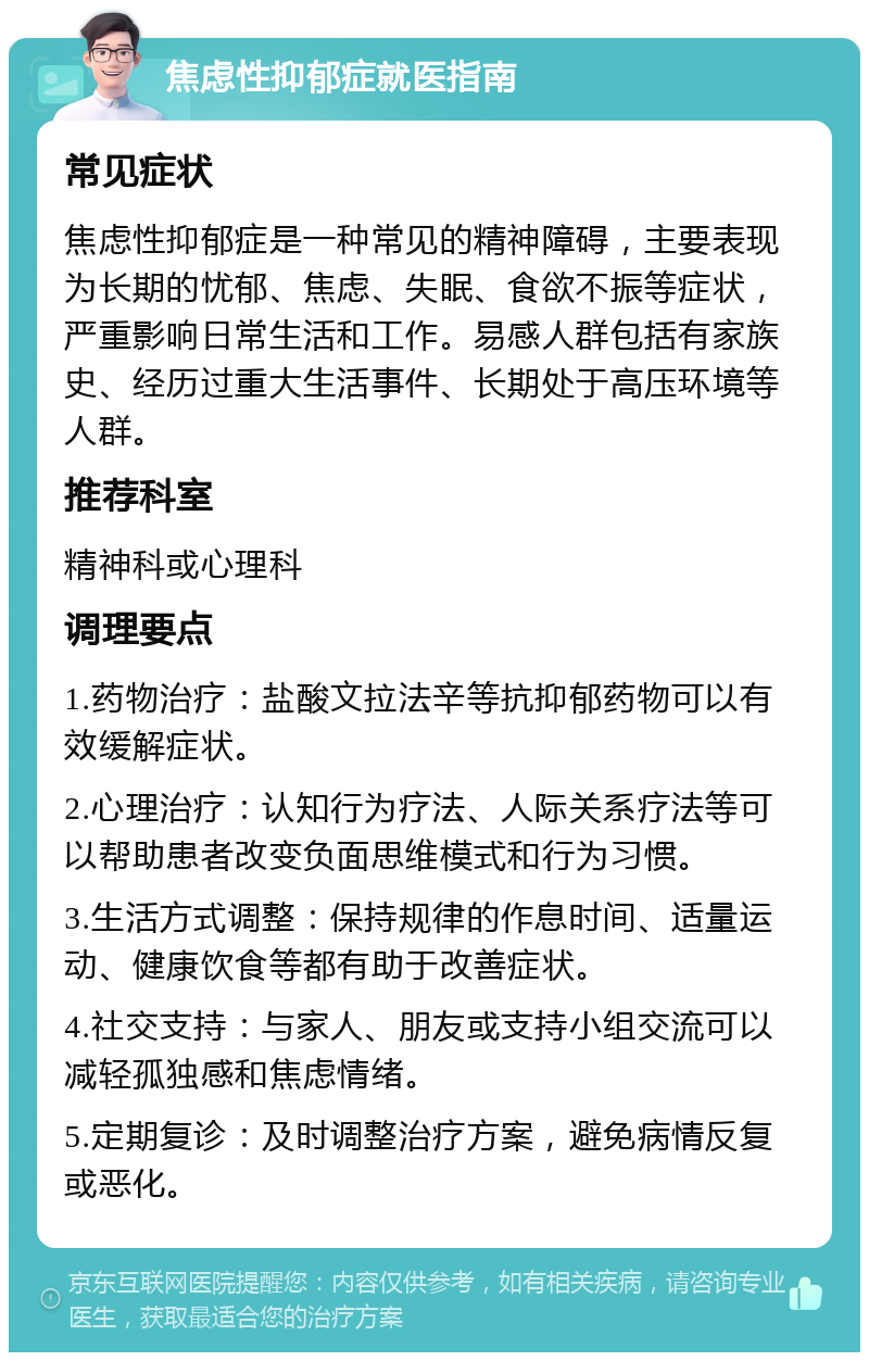 焦虑性抑郁症就医指南 常见症状 焦虑性抑郁症是一种常见的精神障碍，主要表现为长期的忧郁、焦虑、失眠、食欲不振等症状，严重影响日常生活和工作。易感人群包括有家族史、经历过重大生活事件、长期处于高压环境等人群。 推荐科室 精神科或心理科 调理要点 1.药物治疗：盐酸文拉法辛等抗抑郁药物可以有效缓解症状。 2.心理治疗：认知行为疗法、人际关系疗法等可以帮助患者改变负面思维模式和行为习惯。 3.生活方式调整：保持规律的作息时间、适量运动、健康饮食等都有助于改善症状。 4.社交支持：与家人、朋友或支持小组交流可以减轻孤独感和焦虑情绪。 5.定期复诊：及时调整治疗方案，避免病情反复或恶化。