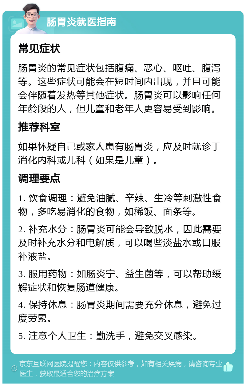 肠胃炎就医指南 常见症状 肠胃炎的常见症状包括腹痛、恶心、呕吐、腹泻等。这些症状可能会在短时间内出现，并且可能会伴随着发热等其他症状。肠胃炎可以影响任何年龄段的人，但儿童和老年人更容易受到影响。 推荐科室 如果怀疑自己或家人患有肠胃炎，应及时就诊于消化内科或儿科（如果是儿童）。 调理要点 1. 饮食调理：避免油腻、辛辣、生冷等刺激性食物，多吃易消化的食物，如稀饭、面条等。 2. 补充水分：肠胃炎可能会导致脱水，因此需要及时补充水分和电解质，可以喝些淡盐水或口服补液盐。 3. 服用药物：如肠炎宁、益生菌等，可以帮助缓解症状和恢复肠道健康。 4. 保持休息：肠胃炎期间需要充分休息，避免过度劳累。 5. 注意个人卫生：勤洗手，避免交叉感染。