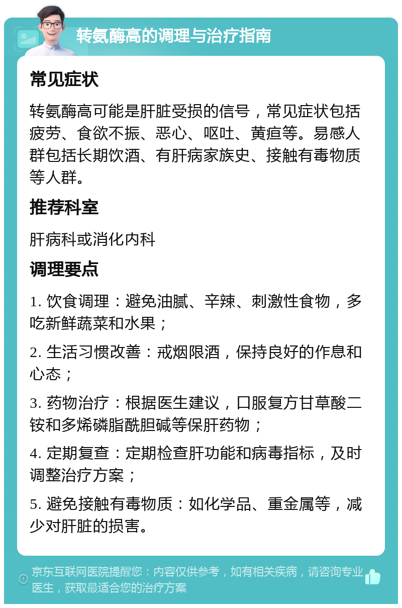 转氨酶高的调理与治疗指南 常见症状 转氨酶高可能是肝脏受损的信号，常见症状包括疲劳、食欲不振、恶心、呕吐、黄疸等。易感人群包括长期饮酒、有肝病家族史、接触有毒物质等人群。 推荐科室 肝病科或消化内科 调理要点 1. 饮食调理：避免油腻、辛辣、刺激性食物，多吃新鲜蔬菜和水果； 2. 生活习惯改善：戒烟限酒，保持良好的作息和心态； 3. 药物治疗：根据医生建议，口服复方甘草酸二铵和多烯磷脂酰胆碱等保肝药物； 4. 定期复查：定期检查肝功能和病毒指标，及时调整治疗方案； 5. 避免接触有毒物质：如化学品、重金属等，减少对肝脏的损害。