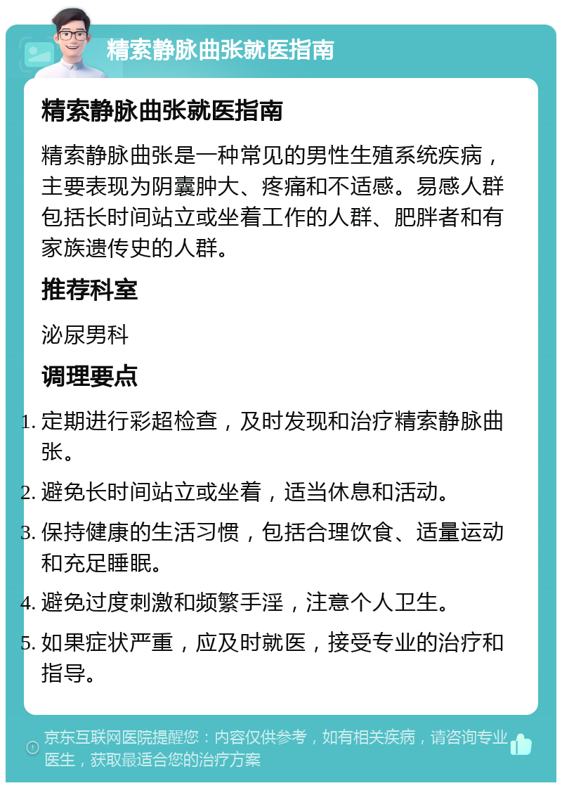 精索静脉曲张就医指南 精索静脉曲张就医指南 精索静脉曲张是一种常见的男性生殖系统疾病，主要表现为阴囊肿大、疼痛和不适感。易感人群包括长时间站立或坐着工作的人群、肥胖者和有家族遗传史的人群。 推荐科室 泌尿男科 调理要点 定期进行彩超检查，及时发现和治疗精索静脉曲张。 避免长时间站立或坐着，适当休息和活动。 保持健康的生活习惯，包括合理饮食、适量运动和充足睡眠。 避免过度刺激和频繁手淫，注意个人卫生。 如果症状严重，应及时就医，接受专业的治疗和指导。