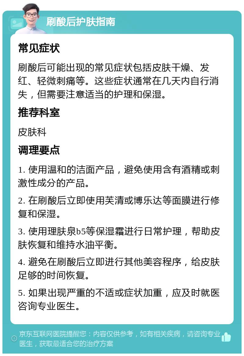 刷酸后护肤指南 常见症状 刷酸后可能出现的常见症状包括皮肤干燥、发红、轻微刺痛等。这些症状通常在几天内自行消失，但需要注意适当的护理和保湿。 推荐科室 皮肤科 调理要点 1. 使用温和的洁面产品，避免使用含有酒精或刺激性成分的产品。 2. 在刷酸后立即使用芙清或博乐达等面膜进行修复和保湿。 3. 使用理肤泉b5等保湿霜进行日常护理，帮助皮肤恢复和维持水油平衡。 4. 避免在刷酸后立即进行其他美容程序，给皮肤足够的时间恢复。 5. 如果出现严重的不适或症状加重，应及时就医咨询专业医生。