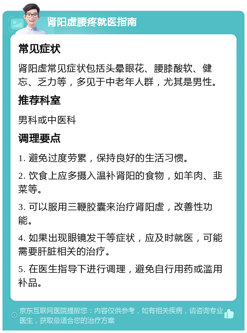 肾阳虚腰疼就医指南 常见症状 肾阳虚常见症状包括头晕眼花、腰膝酸软、健忘、乏力等，多见于中老年人群，尤其是男性。 推荐科室 男科或中医科 调理要点 1. 避免过度劳累，保持良好的生活习惯。 2. 饮食上应多摄入温补肾阳的食物，如羊肉、韭菜等。 3. 可以服用三鞭胶囊来治疗肾阳虚，改善性功能。 4. 如果出现眼镜发干等症状，应及时就医，可能需要肝脏相关的治疗。 5. 在医生指导下进行调理，避免自行用药或滥用补品。