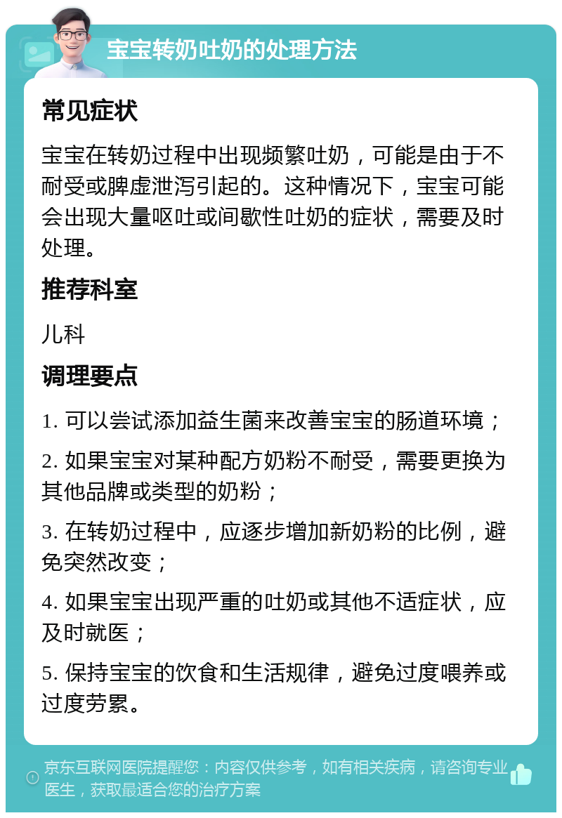 宝宝转奶吐奶的处理方法 常见症状 宝宝在转奶过程中出现频繁吐奶，可能是由于不耐受或脾虚泄泻引起的。这种情况下，宝宝可能会出现大量呕吐或间歇性吐奶的症状，需要及时处理。 推荐科室 儿科 调理要点 1. 可以尝试添加益生菌来改善宝宝的肠道环境； 2. 如果宝宝对某种配方奶粉不耐受，需要更换为其他品牌或类型的奶粉； 3. 在转奶过程中，应逐步增加新奶粉的比例，避免突然改变； 4. 如果宝宝出现严重的吐奶或其他不适症状，应及时就医； 5. 保持宝宝的饮食和生活规律，避免过度喂养或过度劳累。