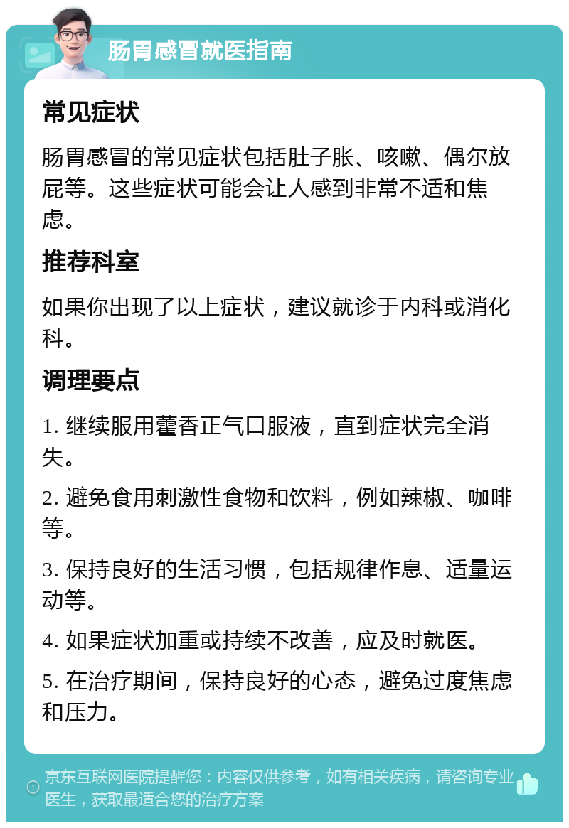 肠胃感冒就医指南 常见症状 肠胃感冒的常见症状包括肚子胀、咳嗽、偶尔放屁等。这些症状可能会让人感到非常不适和焦虑。 推荐科室 如果你出现了以上症状，建议就诊于内科或消化科。 调理要点 1. 继续服用藿香正气口服液，直到症状完全消失。 2. 避免食用刺激性食物和饮料，例如辣椒、咖啡等。 3. 保持良好的生活习惯，包括规律作息、适量运动等。 4. 如果症状加重或持续不改善，应及时就医。 5. 在治疗期间，保持良好的心态，避免过度焦虑和压力。