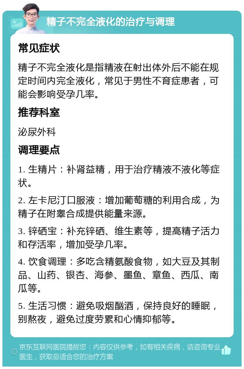 精子不完全液化的治疗与调理 常见症状 精子不完全液化是指精液在射出体外后不能在规定时间内完全液化，常见于男性不育症患者，可能会影响受孕几率。 推荐科室 泌尿外科 调理要点 1. 生精片：补肾益精，用于治疗精液不液化等症状。 2. 左卡尼汀口服液：增加葡萄糖的利用合成，为精子在附睾合成提供能量来源。 3. 锌硒宝：补充锌硒、维生素等，提高精子活力和存活率，增加受孕几率。 4. 饮食调理：多吃含精氨酸食物，如大豆及其制品、山药、银杏、海参、墨鱼、章鱼、西瓜、南瓜等。 5. 生活习惯：避免吸烟酗酒，保持良好的睡眠，别熬夜，避免过度劳累和心情抑郁等。