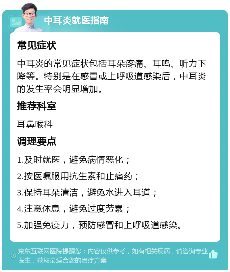 中耳炎就医指南 常见症状 中耳炎的常见症状包括耳朵疼痛、耳鸣、听力下降等。特别是在感冒或上呼吸道感染后，中耳炎的发生率会明显增加。 推荐科室 耳鼻喉科 调理要点 1.及时就医，避免病情恶化； 2.按医嘱服用抗生素和止痛药； 3.保持耳朵清洁，避免水进入耳道； 4.注意休息，避免过度劳累； 5.加强免疫力，预防感冒和上呼吸道感染。