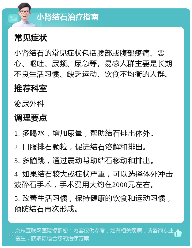 小肾结石治疗指南 常见症状 小肾结石的常见症状包括腰部或腹部疼痛、恶心、呕吐、尿频、尿急等。易感人群主要是长期不良生活习惯、缺乏运动、饮食不均衡的人群。 推荐科室 泌尿外科 调理要点 1. 多喝水，增加尿量，帮助结石排出体外。 2. 口服排石颗粒，促进结石溶解和排出。 3. 多蹦跳，通过震动帮助结石移动和排出。 4. 如果结石较大或症状严重，可以选择体外冲击波碎石手术，手术费用大约在2000元左右。 5. 改善生活习惯，保持健康的饮食和运动习惯，预防结石再次形成。