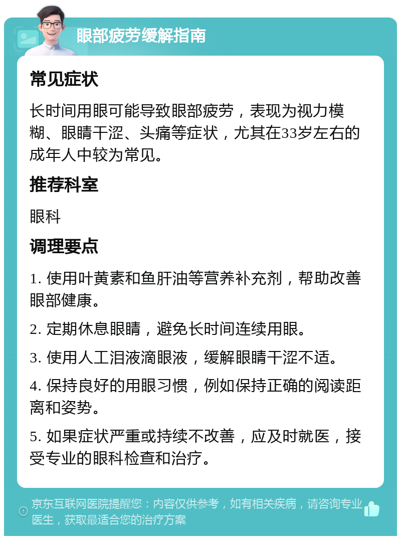 眼部疲劳缓解指南 常见症状 长时间用眼可能导致眼部疲劳，表现为视力模糊、眼睛干涩、头痛等症状，尤其在33岁左右的成年人中较为常见。 推荐科室 眼科 调理要点 1. 使用叶黄素和鱼肝油等营养补充剂，帮助改善眼部健康。 2. 定期休息眼睛，避免长时间连续用眼。 3. 使用人工泪液滴眼液，缓解眼睛干涩不适。 4. 保持良好的用眼习惯，例如保持正确的阅读距离和姿势。 5. 如果症状严重或持续不改善，应及时就医，接受专业的眼科检查和治疗。