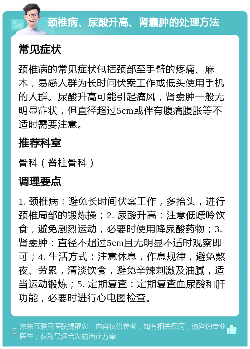 颈椎病、尿酸升高、肾囊肿的处理方法 常见症状 颈椎病的常见症状包括颈部至手臂的疼痛、麻木，易感人群为长时间伏案工作或低头使用手机的人群。尿酸升高可能引起痛风，肾囊肿一般无明显症状，但直径超过5cm或伴有腹痛腹胀等不适时需要注意。 推荐科室 骨科（脊柱骨科） 调理要点 1. 颈椎病：避免长时间伏案工作，多抬头，进行颈椎局部的锻炼操；2. 尿酸升高：注意低嘌呤饮食，避免剧烈运动，必要时使用降尿酸药物；3. 肾囊肿：直径不超过5cm且无明显不适时观察即可；4. 生活方式：注意休息，作息规律，避免熬夜、劳累，清淡饮食，避免辛辣刺激及油腻，适当运动锻炼；5. 定期复查：定期复查血尿酸和肝功能，必要时进行心电图检查。