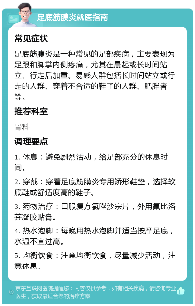 足底筋膜炎就医指南 常见症状 足底筋膜炎是一种常见的足部疾病，主要表现为足跟和脚掌内侧疼痛，尤其在晨起或长时间站立、行走后加重。易感人群包括长时间站立或行走的人群、穿着不合适的鞋子的人群、肥胖者等。 推荐科室 骨科 调理要点 1. 休息：避免剧烈活动，给足部充分的休息时间。 2. 穿戴：穿着足底筋膜炎专用矫形鞋垫，选择软底鞋或舒适度高的鞋子。 3. 药物治疗：口服复方氯唑沙宗片，外用氟比洛芬凝胶贴膏。 4. 热水泡脚：每晚用热水泡脚并适当按摩足底，水温不宜过高。 5. 均衡饮食：注意均衡饮食，尽量减少活动，注意休息。