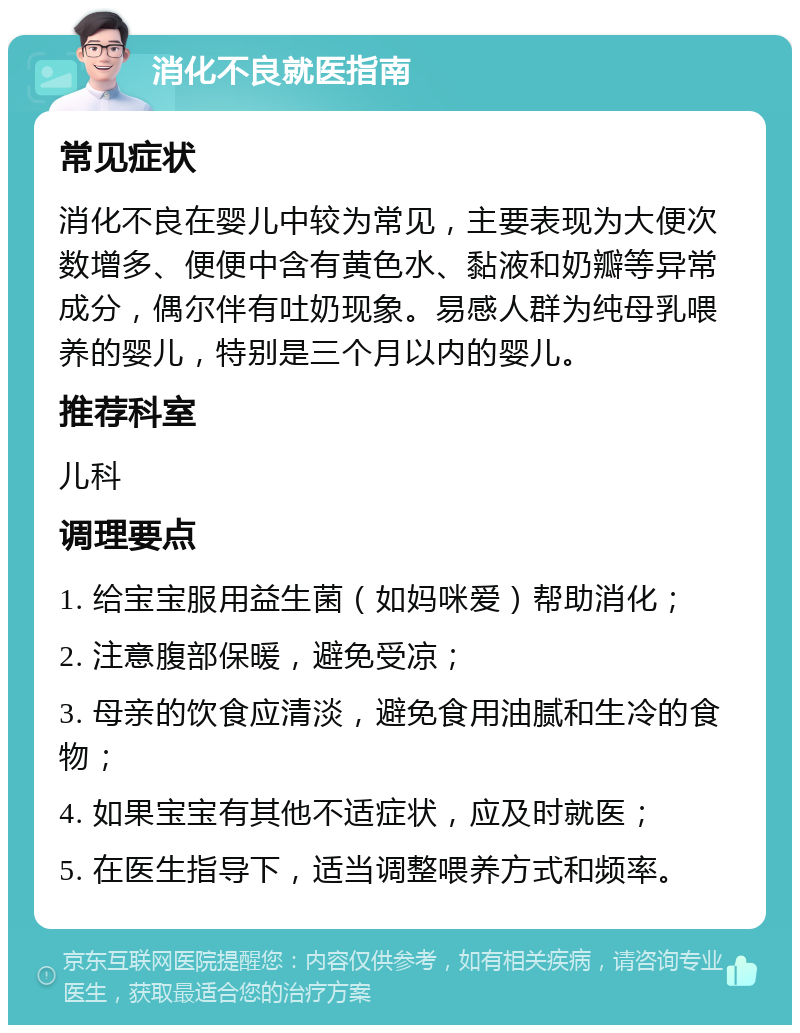 消化不良就医指南 常见症状 消化不良在婴儿中较为常见，主要表现为大便次数增多、便便中含有黄色水、黏液和奶瓣等异常成分，偶尔伴有吐奶现象。易感人群为纯母乳喂养的婴儿，特别是三个月以内的婴儿。 推荐科室 儿科 调理要点 1. 给宝宝服用益生菌（如妈咪爱）帮助消化； 2. 注意腹部保暖，避免受凉； 3. 母亲的饮食应清淡，避免食用油腻和生冷的食物； 4. 如果宝宝有其他不适症状，应及时就医； 5. 在医生指导下，适当调整喂养方式和频率。