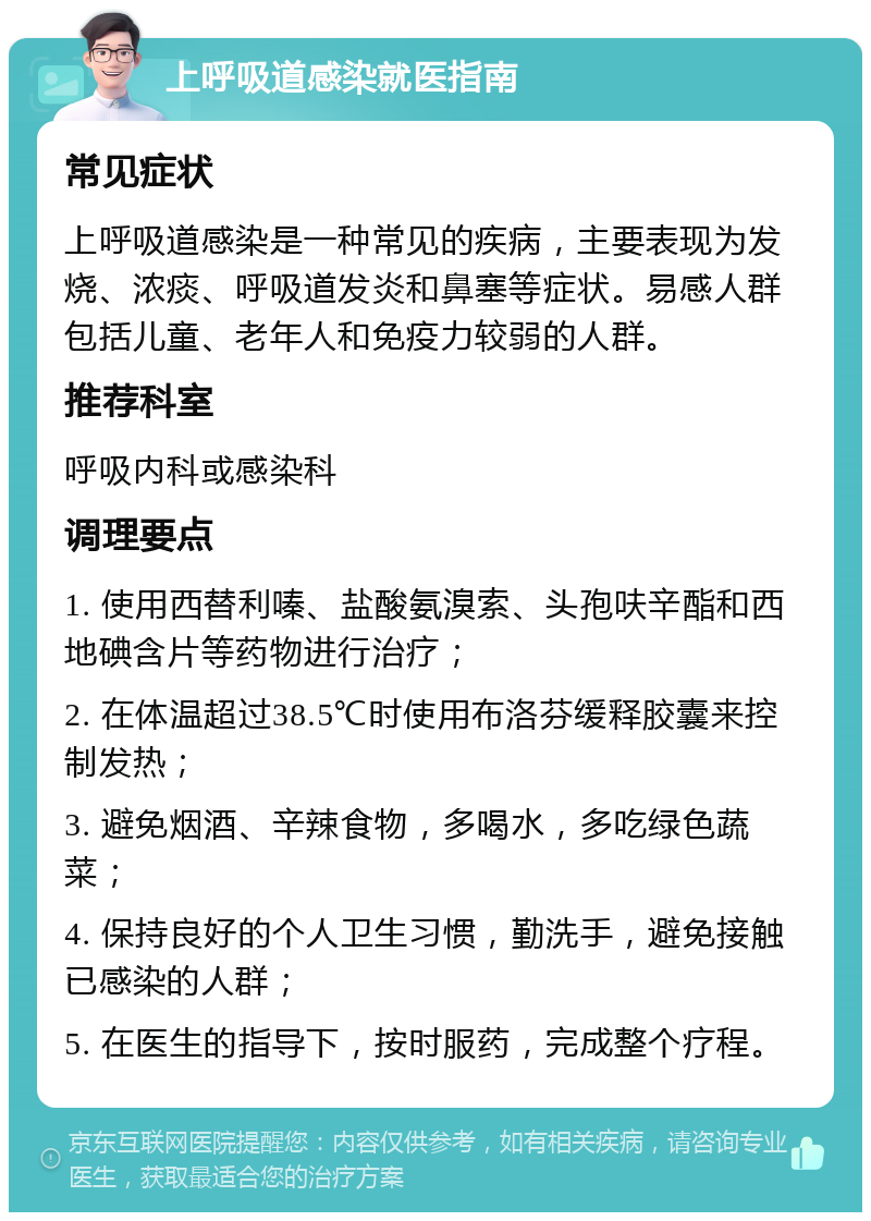 上呼吸道感染就医指南 常见症状 上呼吸道感染是一种常见的疾病，主要表现为发烧、浓痰、呼吸道发炎和鼻塞等症状。易感人群包括儿童、老年人和免疫力较弱的人群。 推荐科室 呼吸内科或感染科 调理要点 1. 使用西替利嗪、盐酸氨溴索、头孢呋辛酯和西地碘含片等药物进行治疗； 2. 在体温超过38.5℃时使用布洛芬缓释胶囊来控制发热； 3. 避免烟酒、辛辣食物，多喝水，多吃绿色蔬菜； 4. 保持良好的个人卫生习惯，勤洗手，避免接触已感染的人群； 5. 在医生的指导下，按时服药，完成整个疗程。