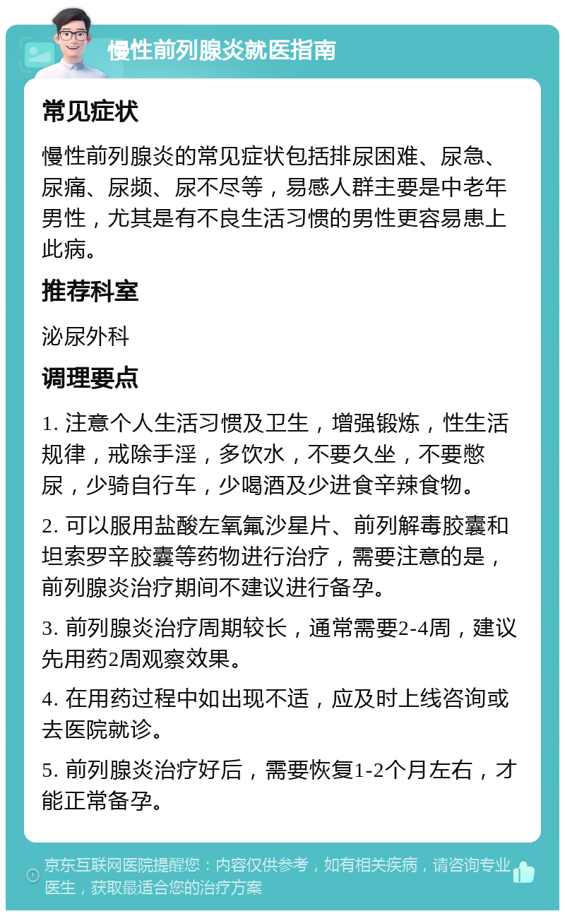 慢性前列腺炎就医指南 常见症状 慢性前列腺炎的常见症状包括排尿困难、尿急、尿痛、尿频、尿不尽等，易感人群主要是中老年男性，尤其是有不良生活习惯的男性更容易患上此病。 推荐科室 泌尿外科 调理要点 1. 注意个人生活习惯及卫生，增强锻炼，性生活规律，戒除手淫，多饮水，不要久坐，不要憋尿，少骑自行车，少喝酒及少进食辛辣食物。 2. 可以服用盐酸左氧氟沙星片、前列解毒胶囊和坦索罗辛胶囊等药物进行治疗，需要注意的是，前列腺炎治疗期间不建议进行备孕。 3. 前列腺炎治疗周期较长，通常需要2-4周，建议先用药2周观察效果。 4. 在用药过程中如出现不适，应及时上线咨询或去医院就诊。 5. 前列腺炎治疗好后，需要恢复1-2个月左右，才能正常备孕。