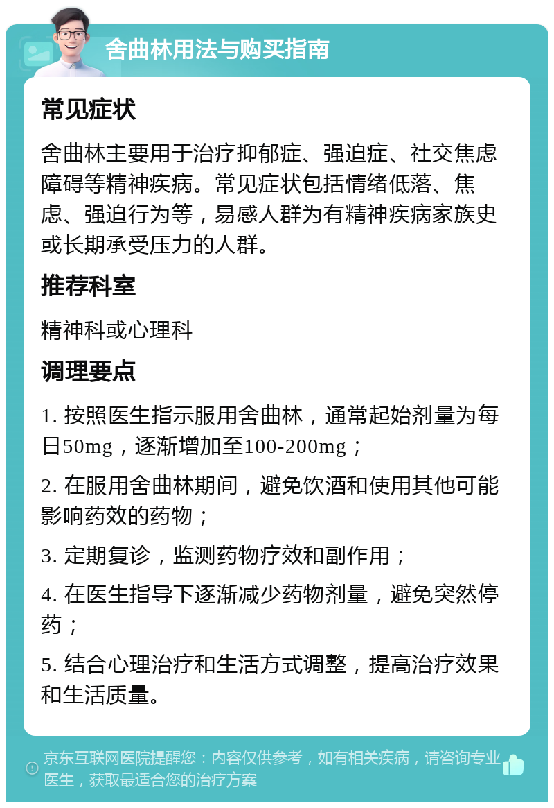 舍曲林用法与购买指南 常见症状 舍曲林主要用于治疗抑郁症、强迫症、社交焦虑障碍等精神疾病。常见症状包括情绪低落、焦虑、强迫行为等，易感人群为有精神疾病家族史或长期承受压力的人群。 推荐科室 精神科或心理科 调理要点 1. 按照医生指示服用舍曲林，通常起始剂量为每日50mg，逐渐增加至100-200mg； 2. 在服用舍曲林期间，避免饮酒和使用其他可能影响药效的药物； 3. 定期复诊，监测药物疗效和副作用； 4. 在医生指导下逐渐减少药物剂量，避免突然停药； 5. 结合心理治疗和生活方式调整，提高治疗效果和生活质量。